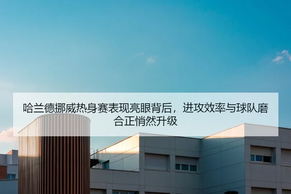 哈兰德挪威热身赛表现亮眼背后，进攻效率与球队磨合正悄然升级 - kaiyun